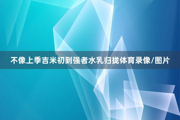 不像上季吉米初到强者水乳归拢体育录像/图片