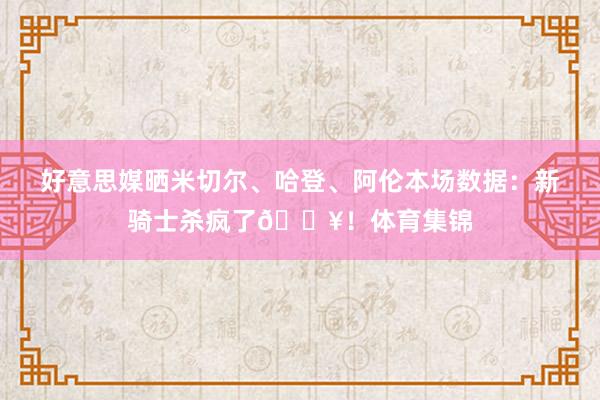 好意思媒晒米切尔、哈登、阿伦本场数据：新骑士杀疯了🔥！体育集锦