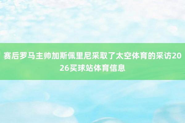 赛后罗马主帅加斯佩里尼采取了太空体育的采访2026买球站体育信息