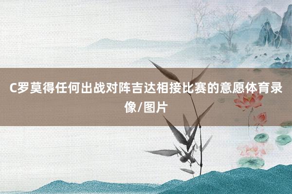 C罗莫得任何出战对阵吉达相接比赛的意愿体育录像/图片