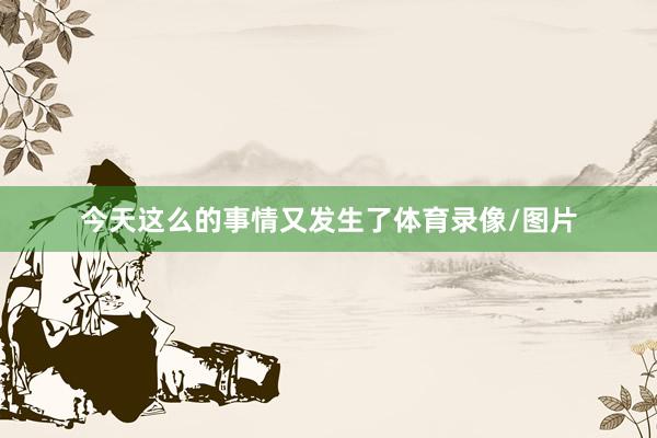 今天这么的事情又发生了体育录像/图片
