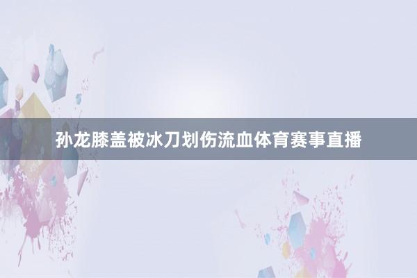 孙龙膝盖被冰刀划伤流血体育赛事直播