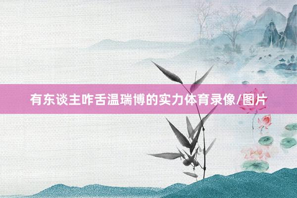 有东谈主咋舌温瑞博的实力体育录像/图片