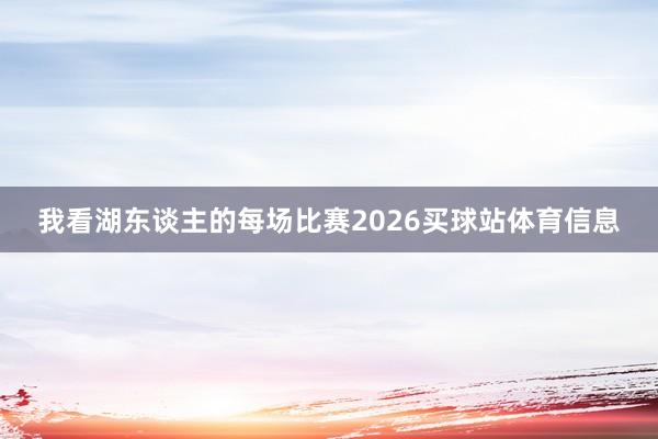 我看湖东谈主的每场比赛2026买球站体育信息