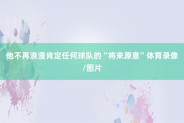 他不再浪漫肯定任何球队的“将来原意”体育录像/图片