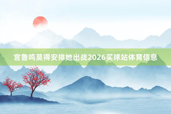 宫鲁鸣莫得安排她出战2026买球站体育信息