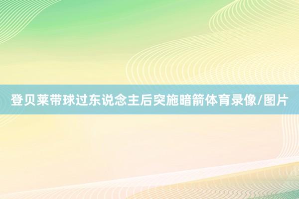 登贝莱带球过东说念主后突施暗箭体育录像/图片