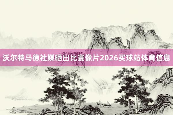 沃尔特马德社媒晒出比赛像片2026买球站体育信息