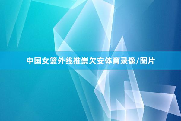 中国女篮外线推崇欠安体育录像/图片