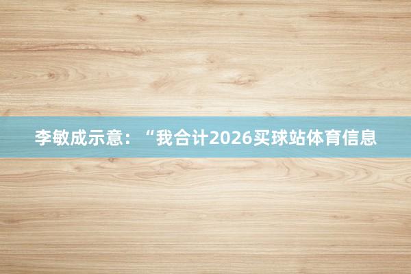 李敏成示意：“我合计2026买球站体育信息