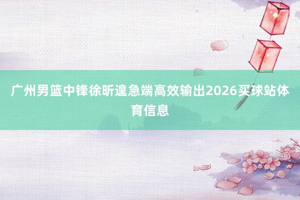 广州男篮中锋徐昕遑急端高效输出2026买球站体育信息