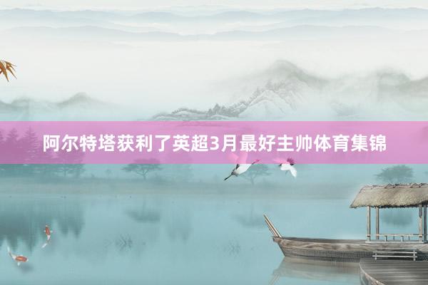 阿尔特塔获利了英超3月最好主帅体育集锦