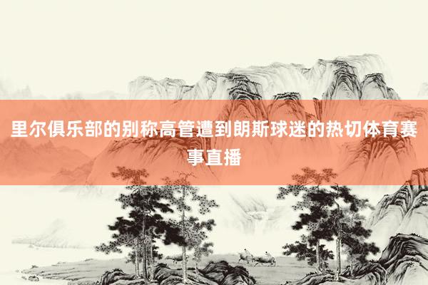 里尔俱乐部的别称高管遭到朗斯球迷的热切体育赛事直播