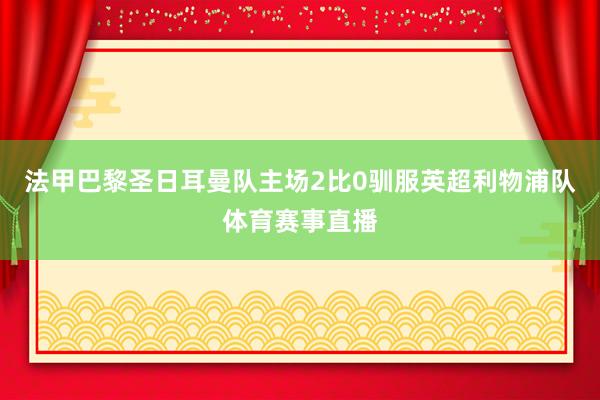 法甲巴黎圣日耳曼队主场2比0驯服英超利物浦队体育赛事直播