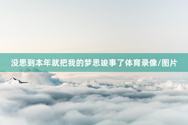 没思到本年就把我的梦思竣事了体育录像/图片