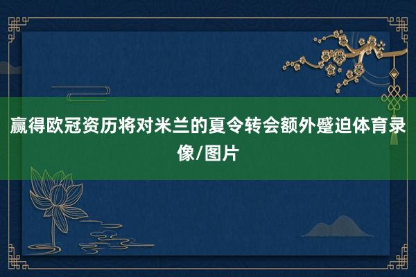 赢得欧冠资历将对米兰的夏令转会额外蹙迫体育录像/图片