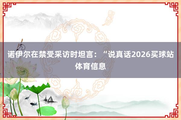 诺伊尔在禁受采访时坦言：“说真话2026买球站体育信息