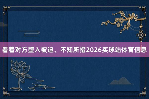 看着对方堕入被迫、不知所措2026买球站体育信息