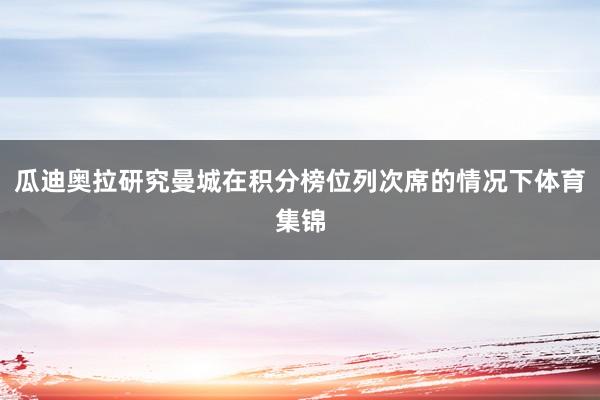 瓜迪奥拉研究曼城在积分榜位列次席的情况下体育集锦