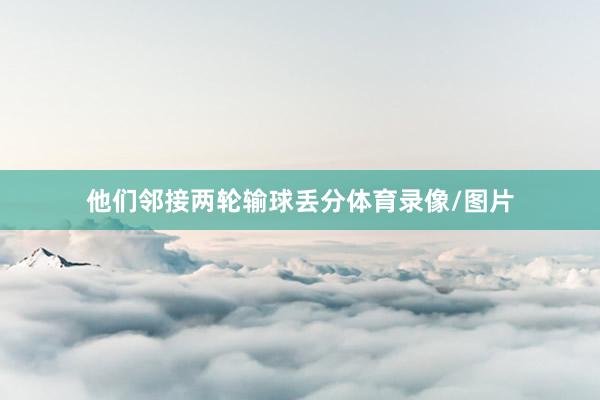 他们邻接两轮输球丢分体育录像/图片