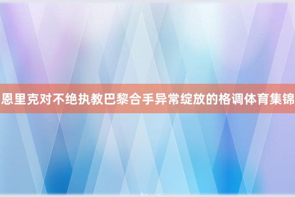 恩里克对不绝执教巴黎合手异常绽放的格调体育集锦