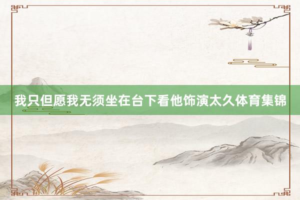 我只但愿我无须坐在台下看他饰演太久体育集锦