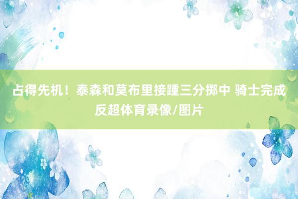 占得先机！泰森和莫布里接踵三分掷中 骑士完成反超体育录像/图片