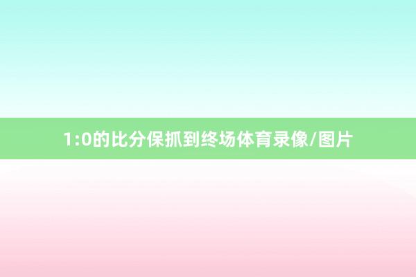 1:0的比分保抓到终场体育录像/图片