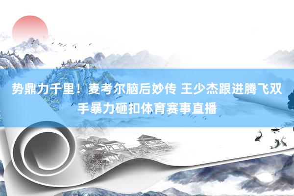 势鼎力千里！麦考尔脑后妙传 王少杰跟进腾飞双手暴力砸扣体育赛事直播