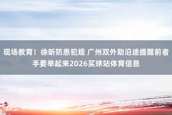 现场教育！徐昕防患犯规 广州双外助沿途提醒前者手要举起来2026买球站体育信息