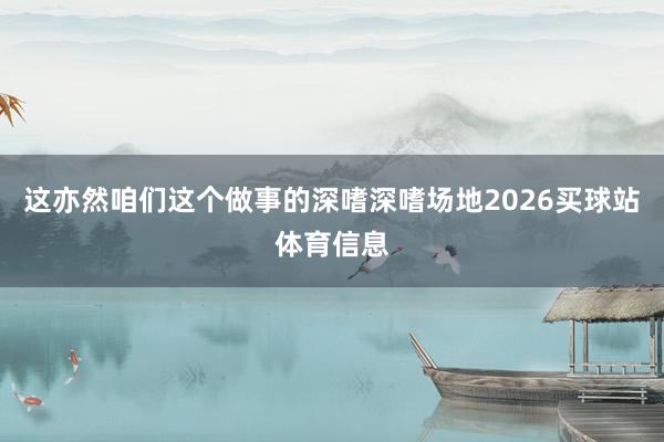 这亦然咱们这个做事的深嗜深嗜场地2026买球站体育信息