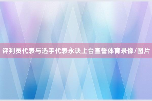 评判员代表与选手代表永诀上台宣誓体育录像/图片