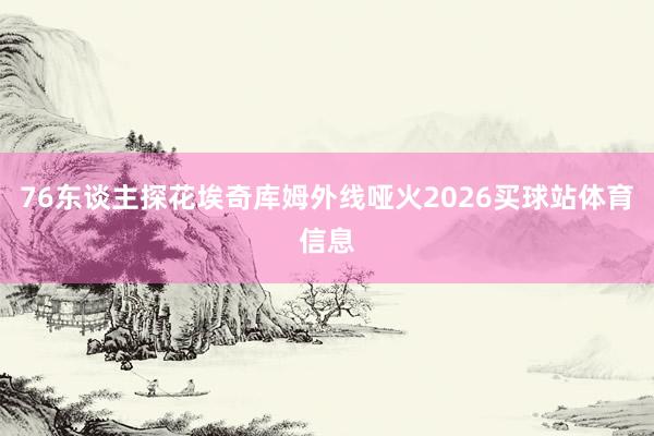 76东谈主探花埃奇库姆外线哑火2026买球站体育信息