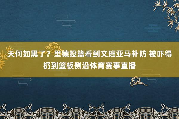 天何如黑了？里德投篮看到文班亚马补防 被吓得扔到篮板侧沿体育赛事直播