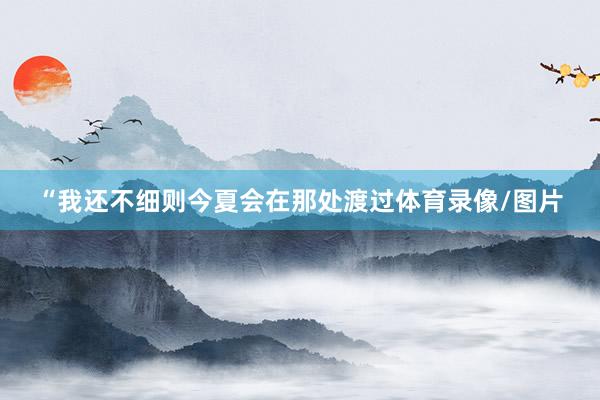 “我还不细则今夏会在那处渡过体育录像/图片