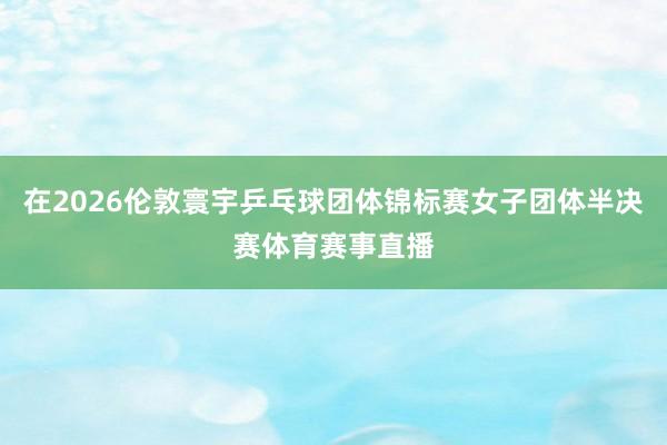 在2026伦敦寰宇乒乓球团体锦标赛女子团体半决赛体育赛事直播