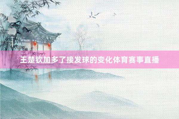 王楚钦加多了接发球的变化体育赛事直播