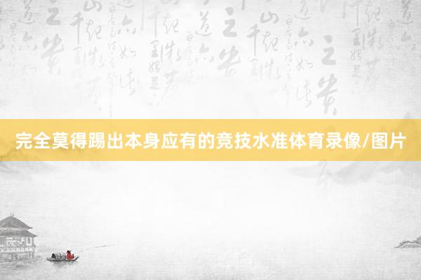 完全莫得踢出本身应有的竞技水准体育录像/图片