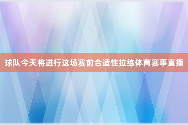 球队今天将进行这场赛前合适性拉练体育赛事直播