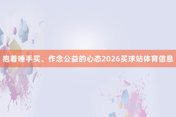 抱着唾手买、作念公益的心态2026买球站体育信息