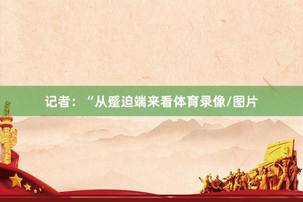 记者：“从蹙迫端来看体育录像/图片