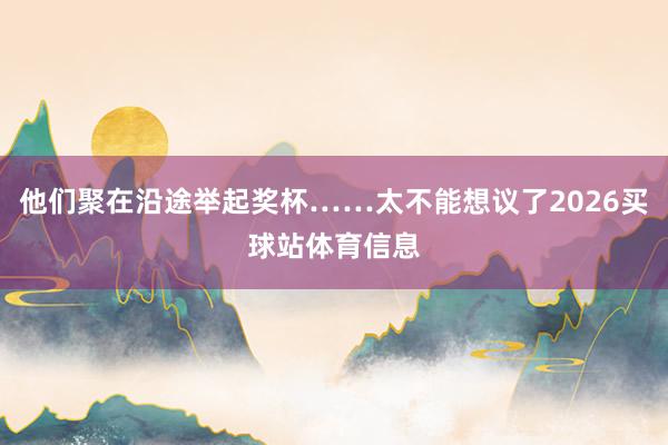 他们聚在沿途举起奖杯……太不能想议了2026买球站体育信息