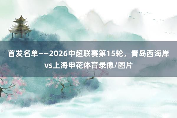 首发名单——2026中超联赛第15轮，青岛西海岸vs上海申花体育录像/图片