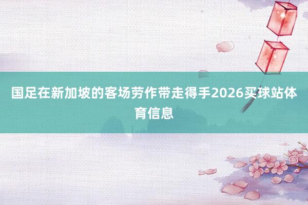 国足在新加坡的客场劳作带走得手2026买球站体育信息