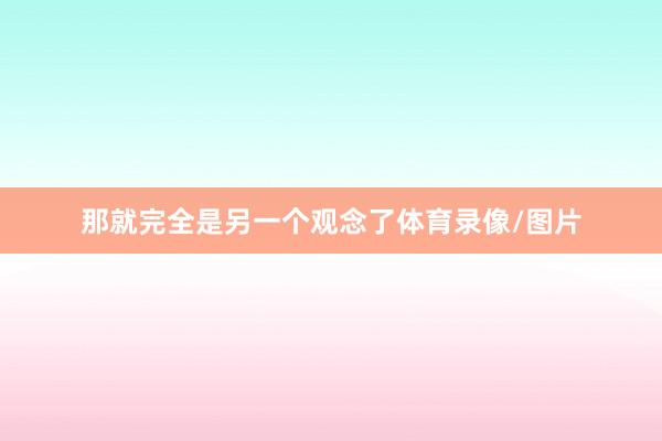 那就完全是另一个观念了体育录像/图片