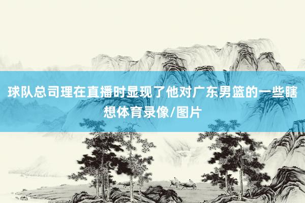 球队总司理在直播时显现了他对广东男篮的一些瞎想体育录像/图片