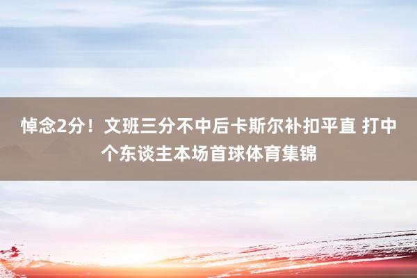 悼念2分！文班三分不中后卡斯尔补扣平直 打中个东谈主本场首球体育集锦