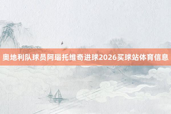 奥地利队球员阿瑙托维奇进球2026买球站体育信息