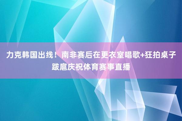 力克韩国出线！南非赛后在更衣室唱歌+狂拍桌子跋扈庆祝体育赛事直播
