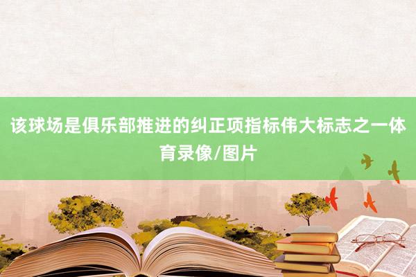 该球场是俱乐部推进的纠正项指标伟大标志之一体育录像/图片